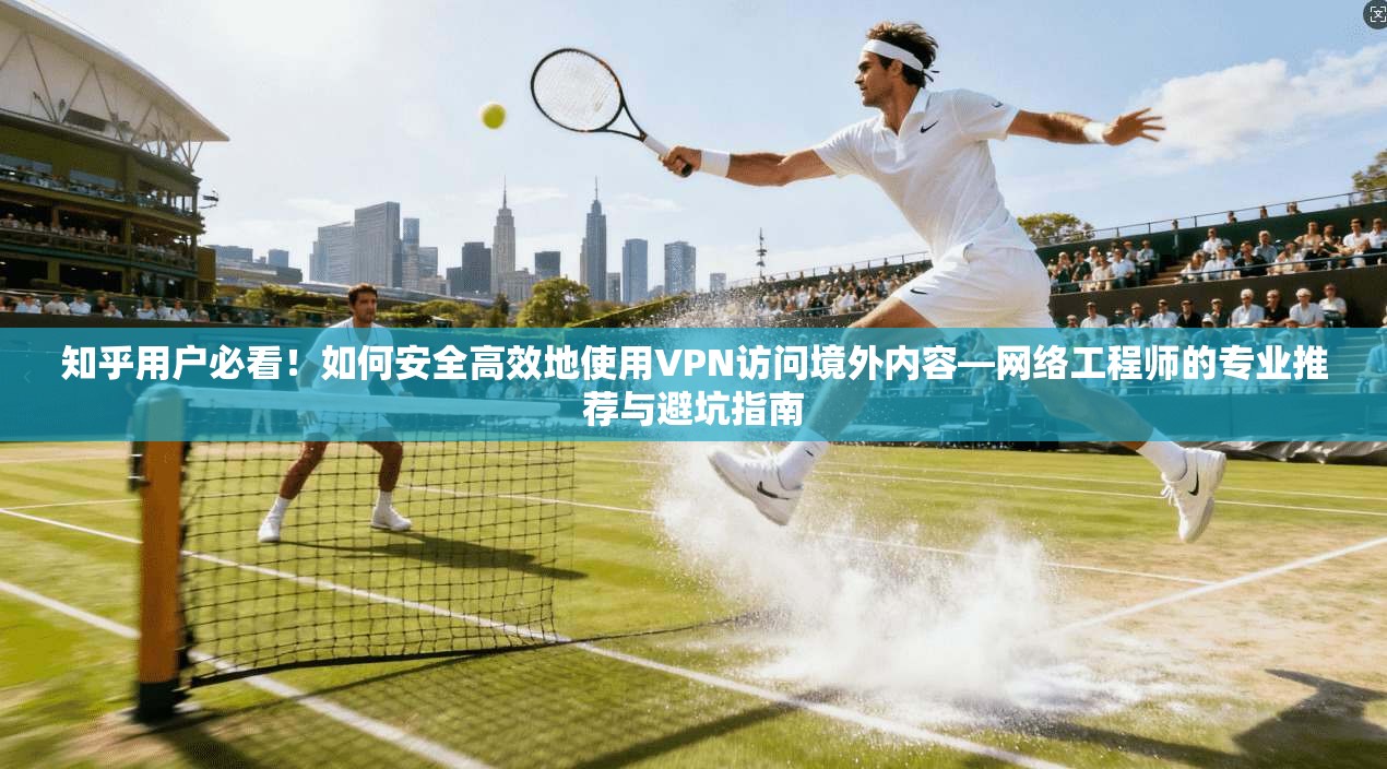 知乎用户必看！如何安全高效地使用VPN访问境外内容—网络工程师的专业推荐与避坑指南