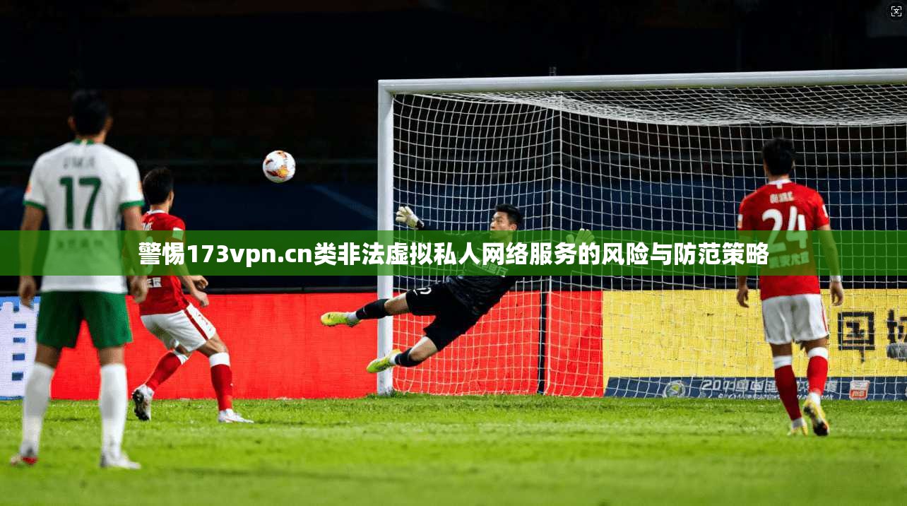 警惕173vpn.cn类非法虚拟私人网络服务的风险与防范策略