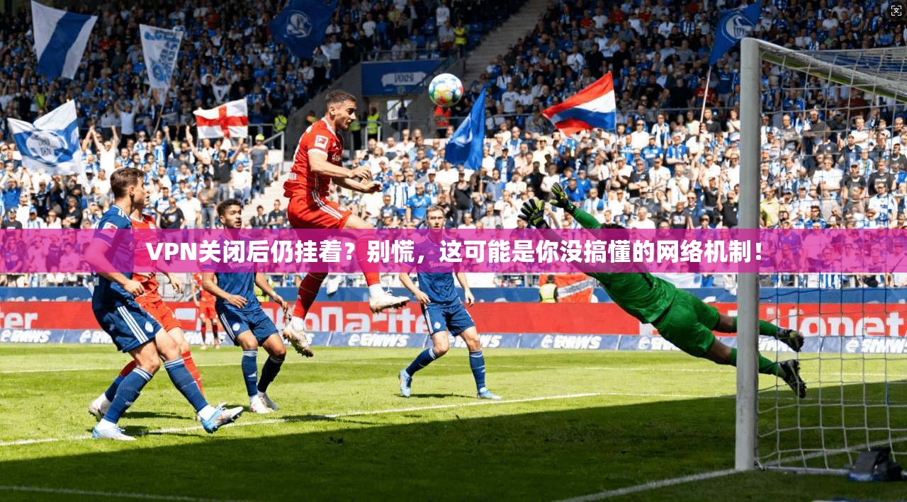 VPN关闭后仍挂着？别慌，这可能是你没搞懂的网络机制！