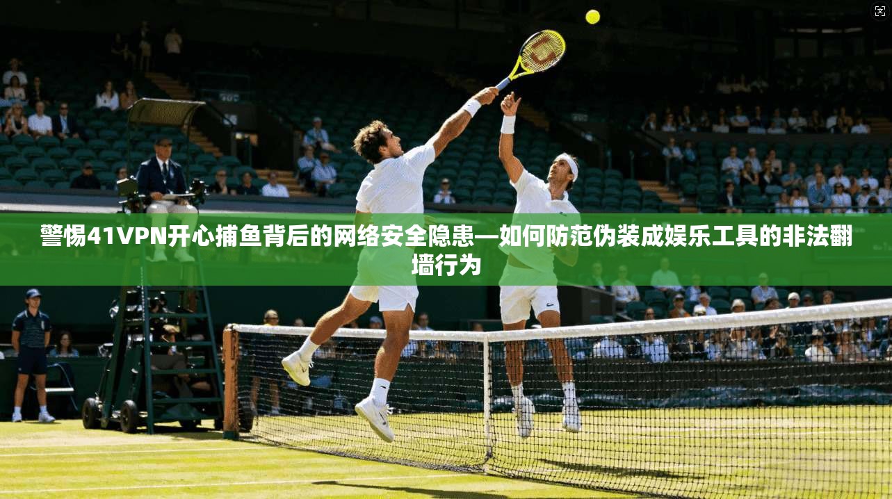警惕41VPN开心捕鱼背后的网络安全隐患—如何防范伪装成娱乐工具的非法翻墙行为
