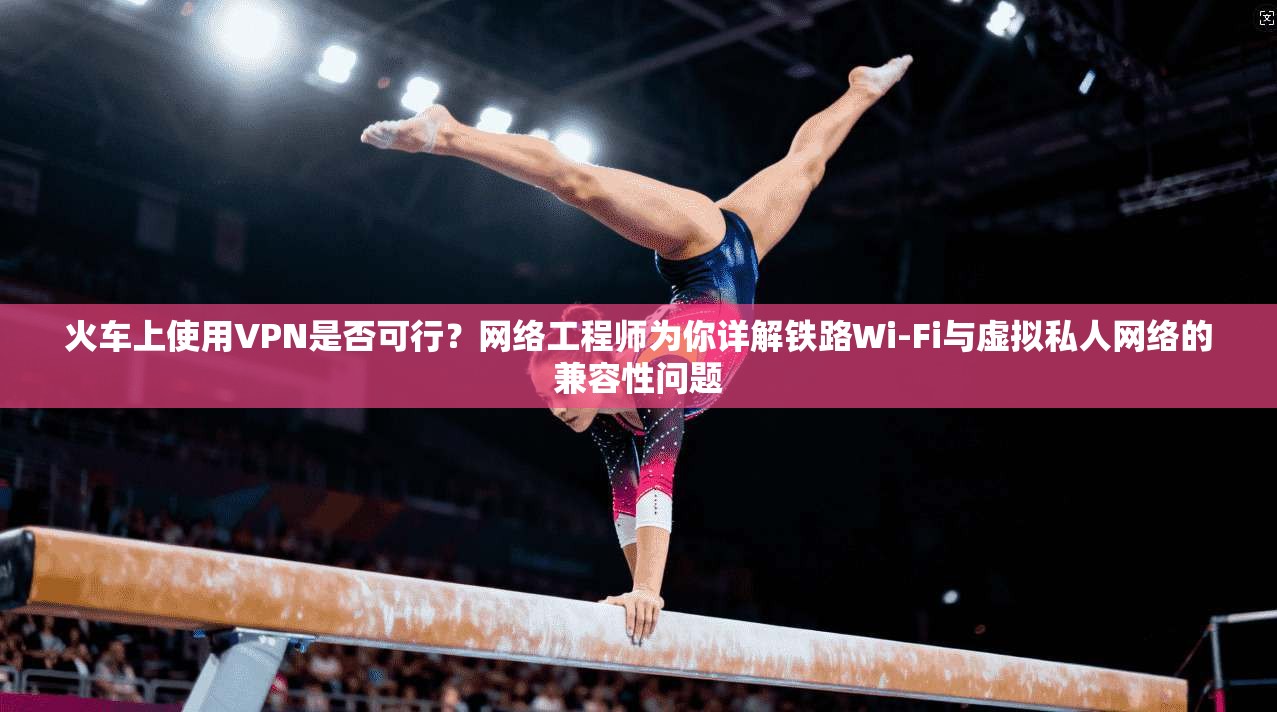 火车上使用VPN是否可行？网络工程师为你详解铁路Wi-Fi与虚拟私人网络的兼容性问题