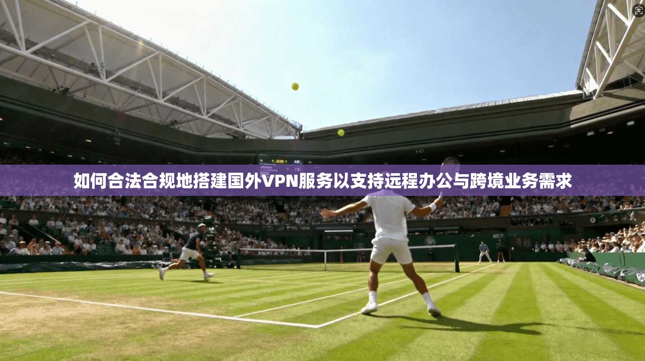 如何合法合规地搭建国外VPN服务以支持远程办公与跨境业务需求
