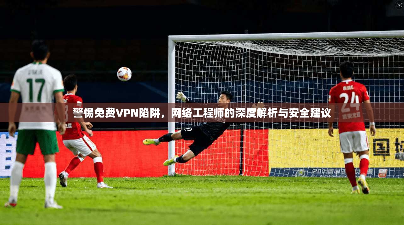 警惕免费VPN陷阱，网络工程师的深度解析与安全建议