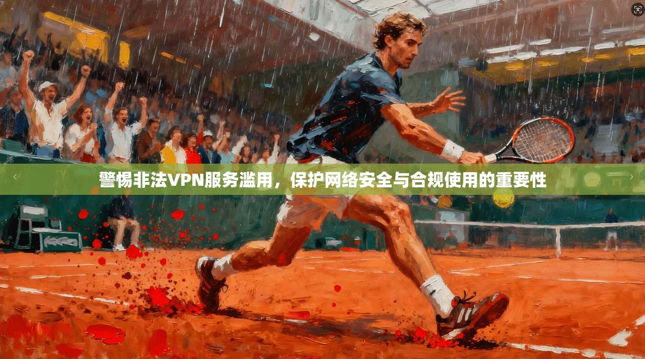 警惕非法VPN服务滥用，保护网络安全与合规使用的重要性