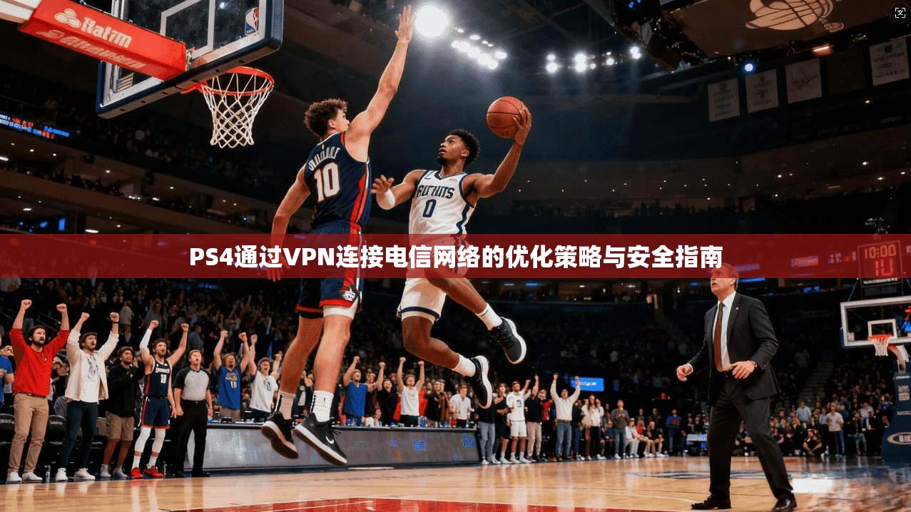 PS4通过VPN连接电信网络的优化策略与安全指南 PS4通过VPN连接电信网络的优化策略与安全指南