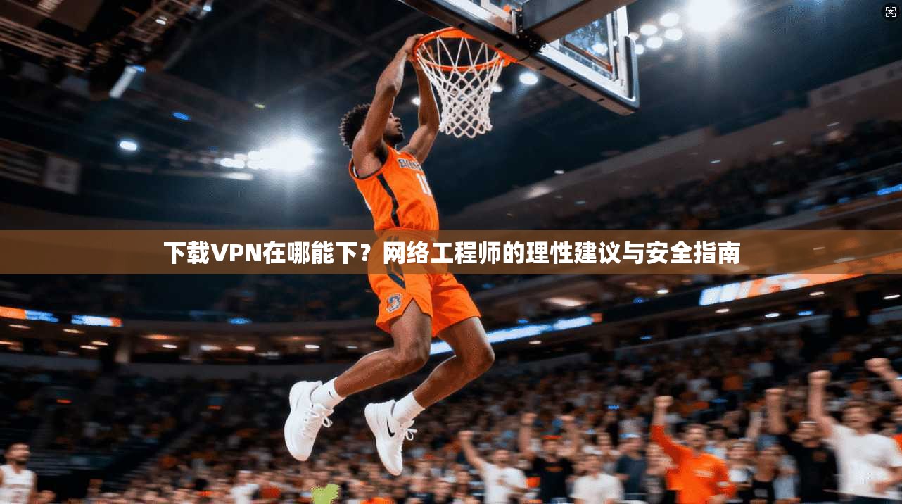 下载VPN在哪能下？网络工程师的理性建议与安全指南