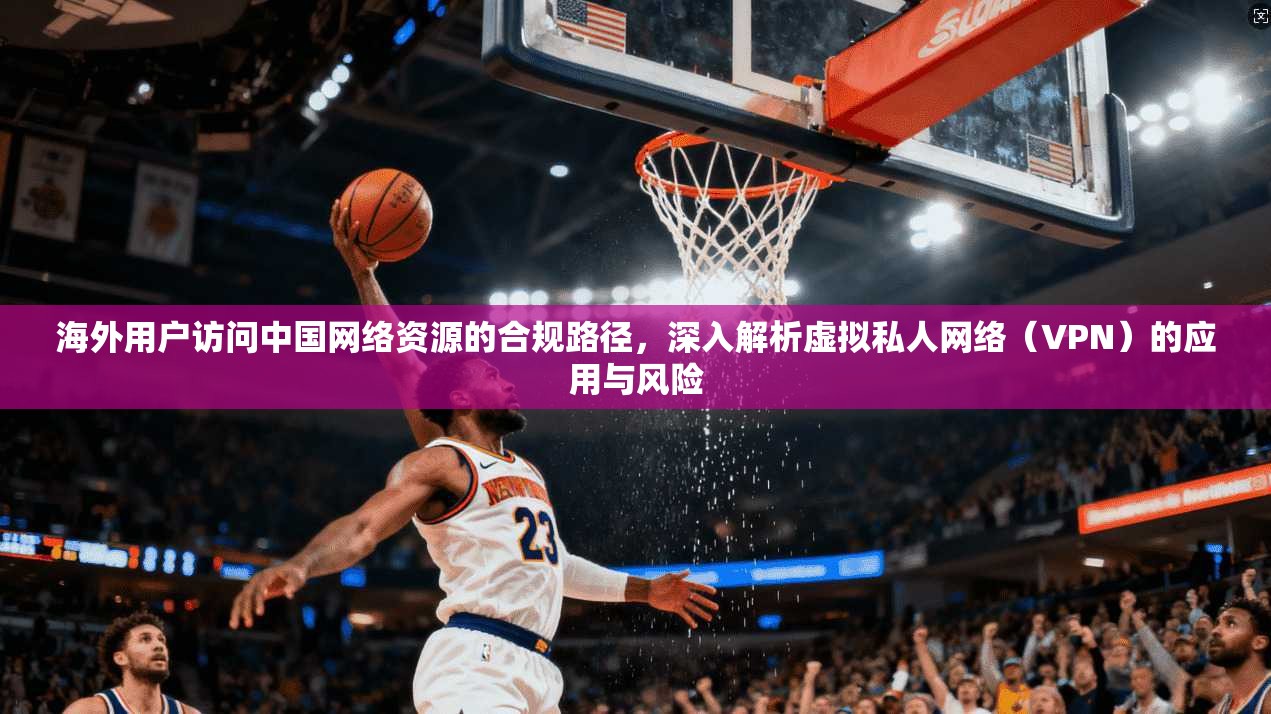 海外用户访问中国网络资源的合规路径，深入解析虚拟私人网络（VPN）的应用与风险