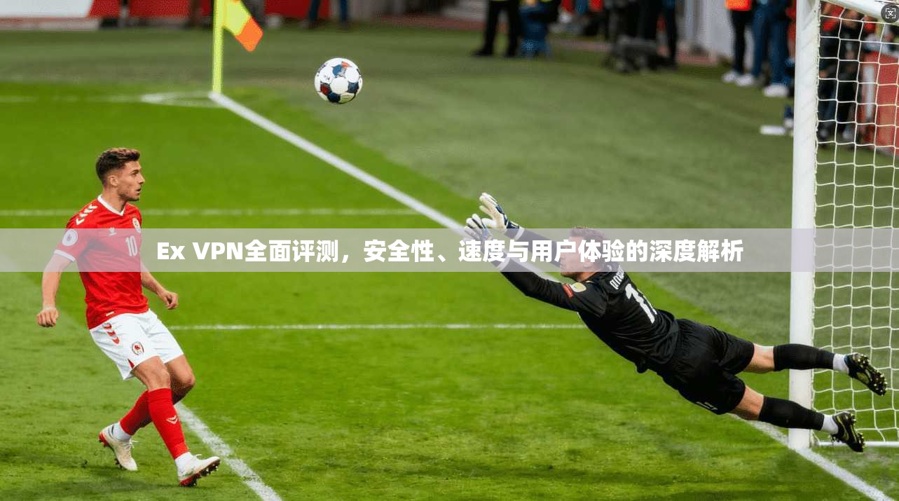 Ex VPN全面评测，安全性、速度与用户体验的深度解析