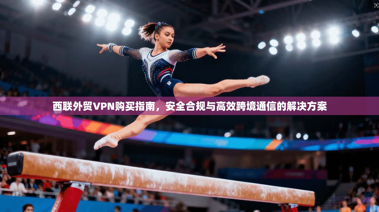 西联外贸VPN购买指南，安全合规与高效跨境通信的解决方案