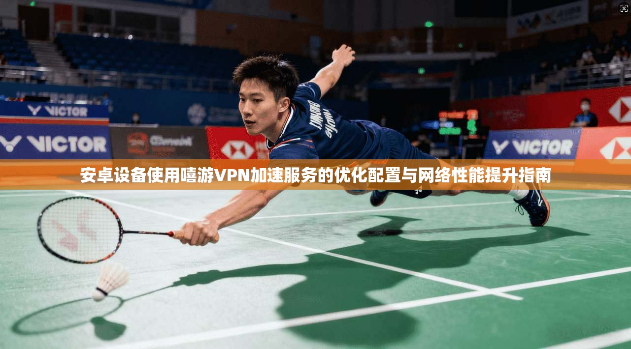 安卓设备使用嘻游VPN加速服务的优化配置与网络性能提升指南