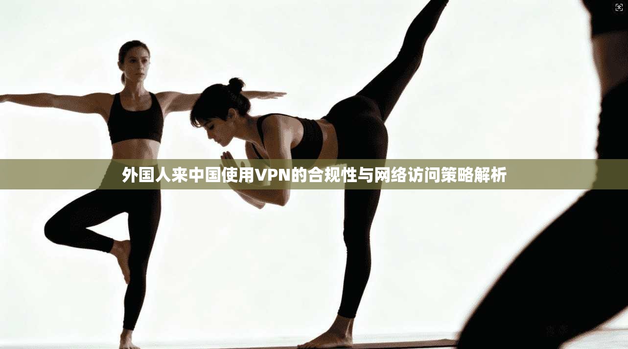 外国人来中国使用VPN的合规性与网络访问策略解析