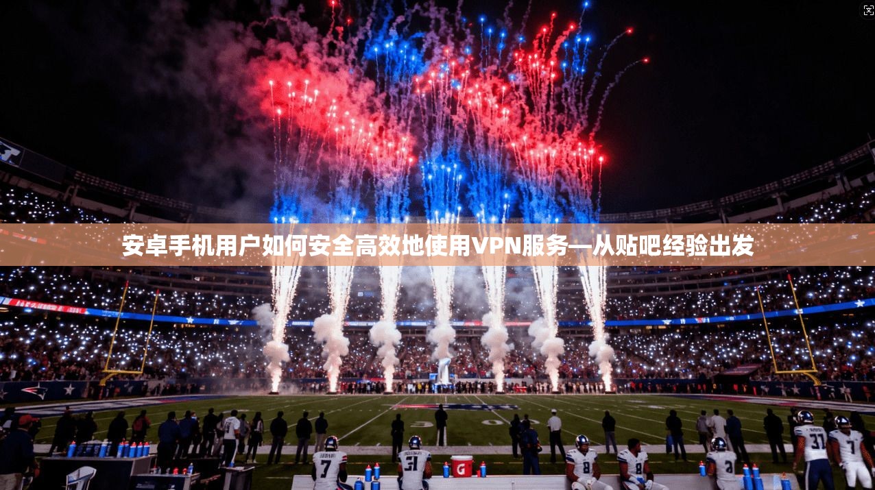 安卓手机用户如何安全高效地使用VPN服务—从贴吧经验出发