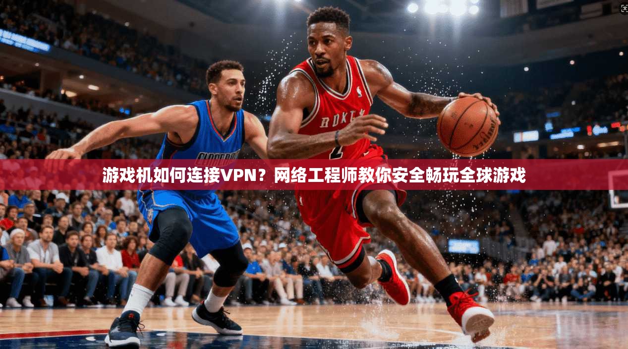 游戏机如何连接VPN？网络工程师教你安全畅玩全球游戏