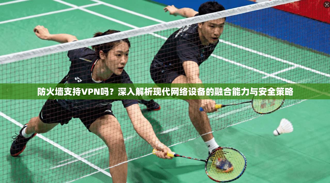 防火墙支持VPN吗？深入解析现代网络设备的融合能力与安全策略