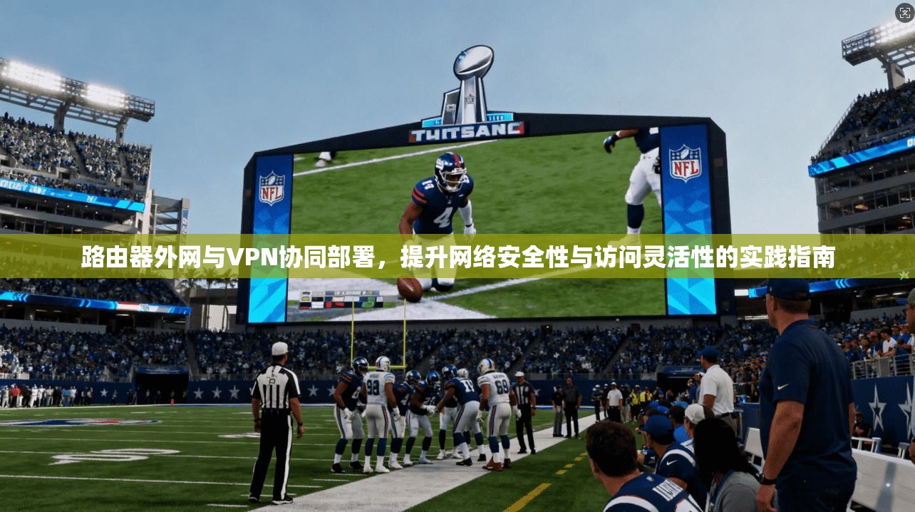 路由器外网与VPN协同部署，提升网络安全性与访问灵活性的实践指南
