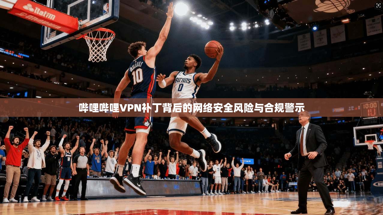 哔哩哔哩VPN补丁背后的网络安全风险与合规警示