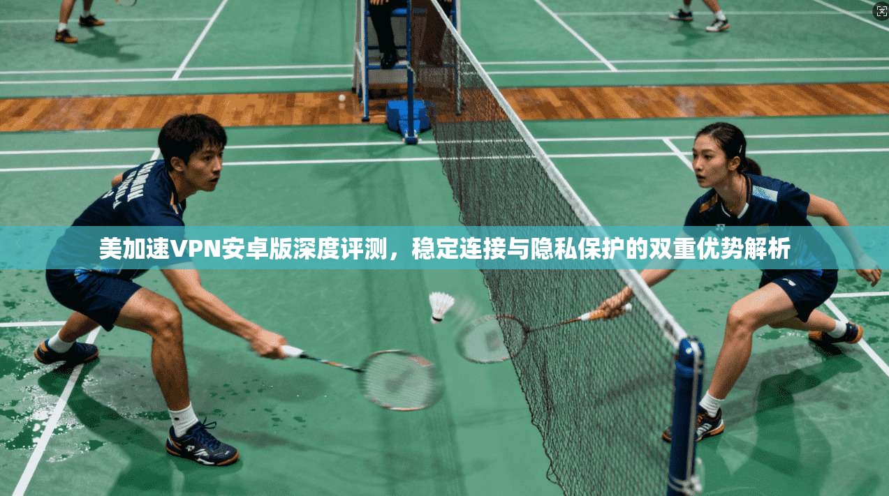 美加速VPN安卓版深度评测，稳定连接与隐私保护的双重优势解析