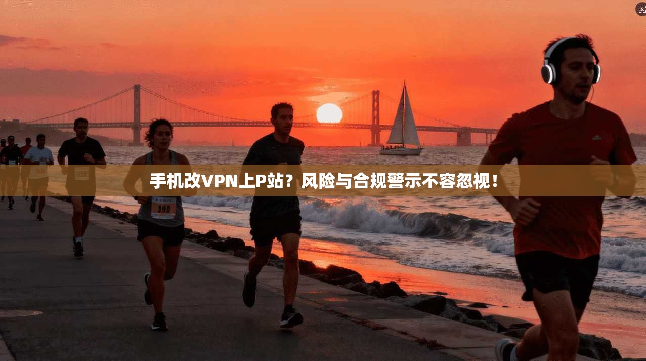 手机改VPN上P站？风险与合规警示不容忽视！