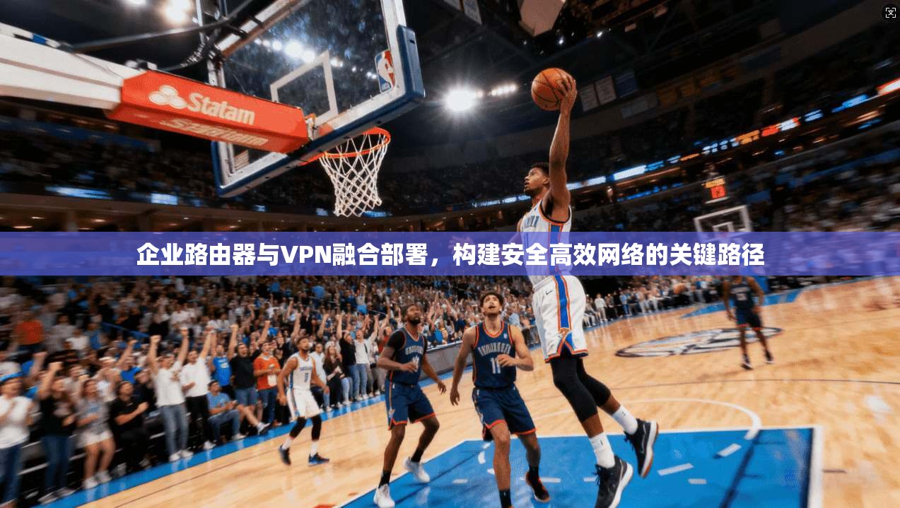 企业路由器与VPN融合部署，构建安全高效网络的关键路径