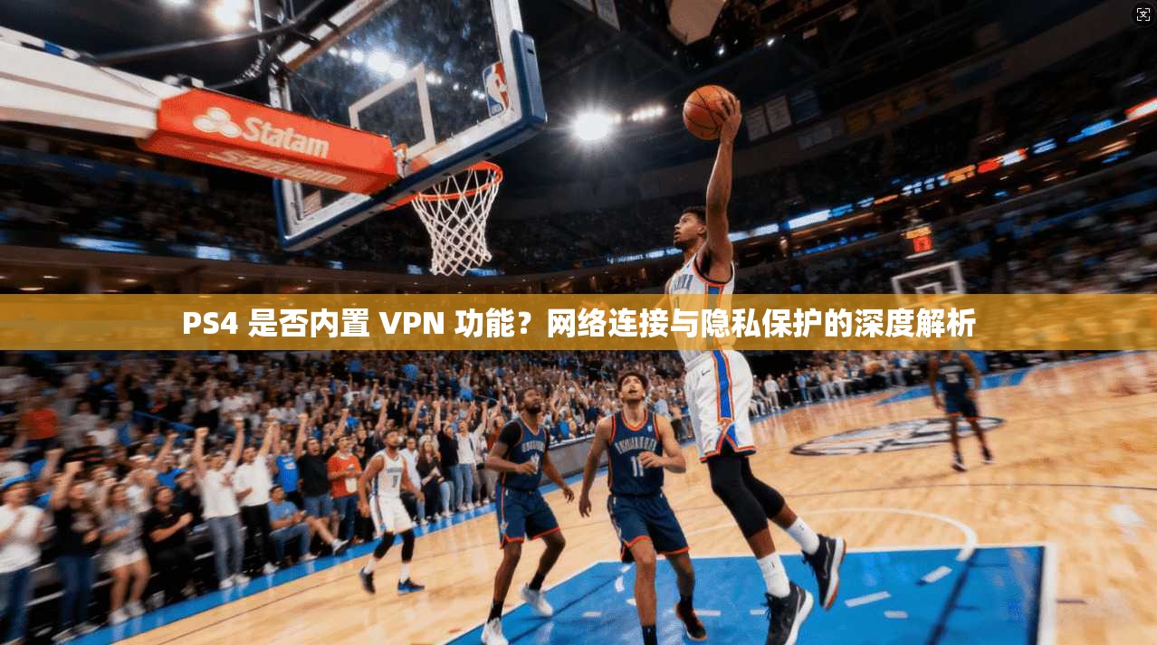 PS4 是否内置 VPN 功能？网络连接与隐私保护的深度解析