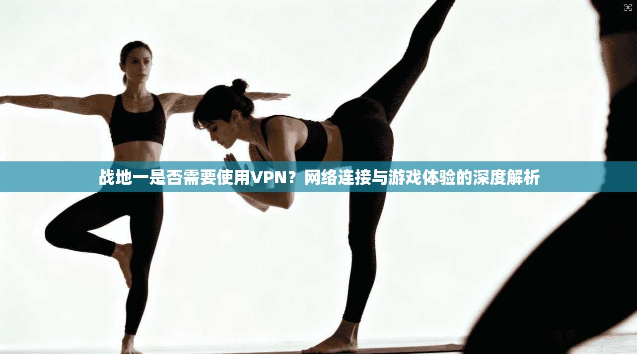 战地一是否需要使用VPN？网络连接与游戏体验的深度解析