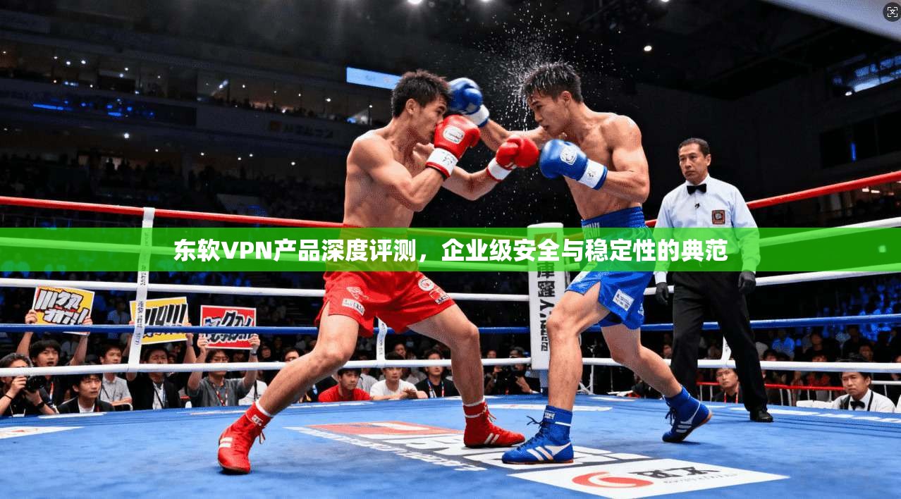 东软VPN产品深度评测，企业级安全与稳定性的典范