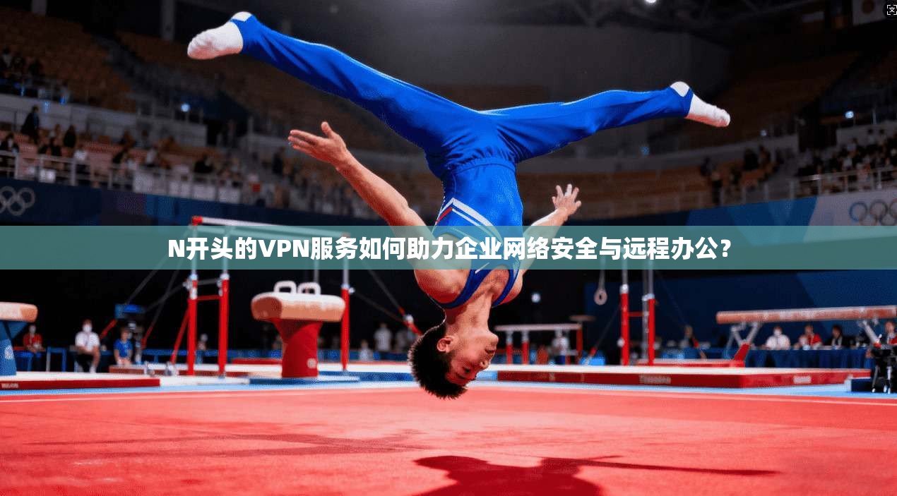 N开头的VPN服务如何助力企业网络安全与远程办公？