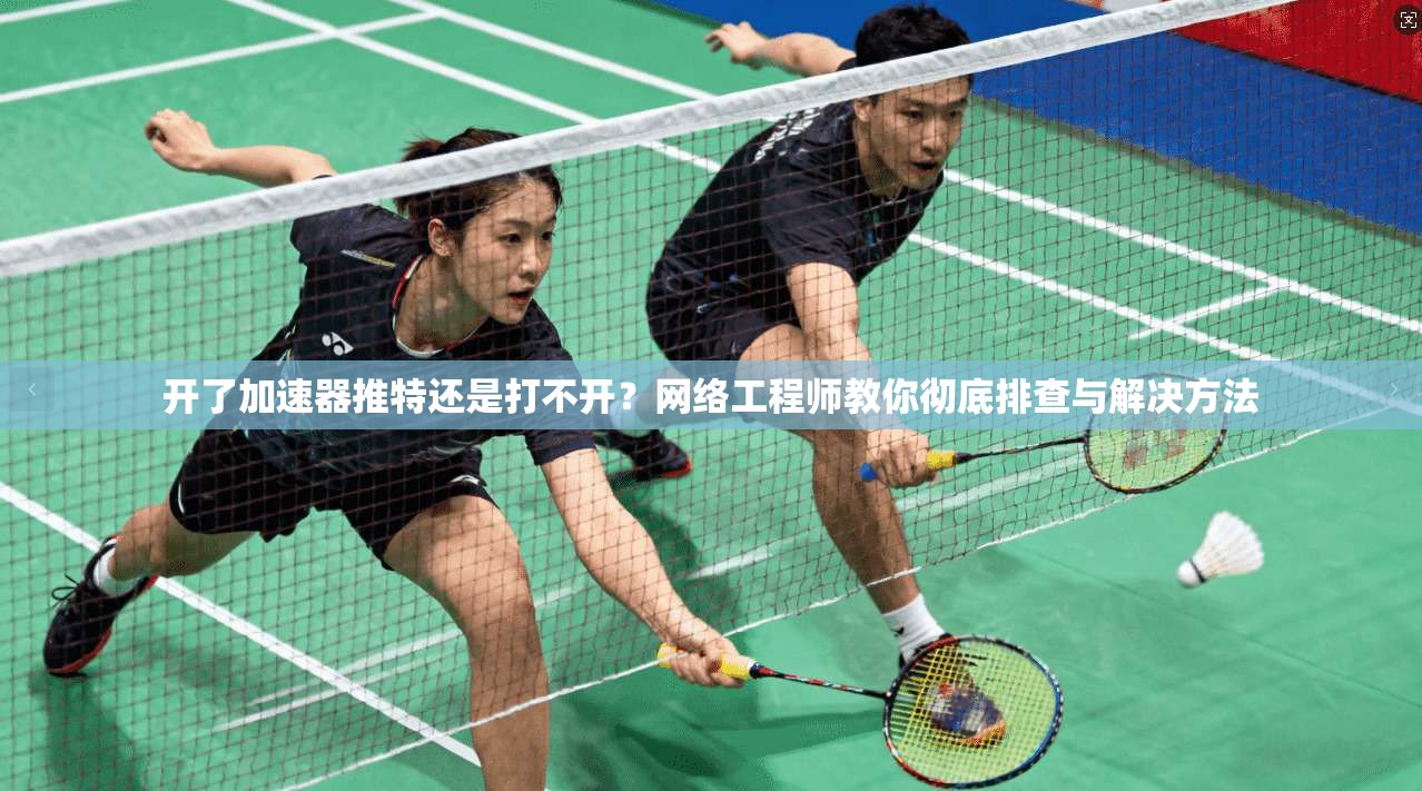开了加速器推特还是打不开？网络工程师教你彻底排查与解决方法