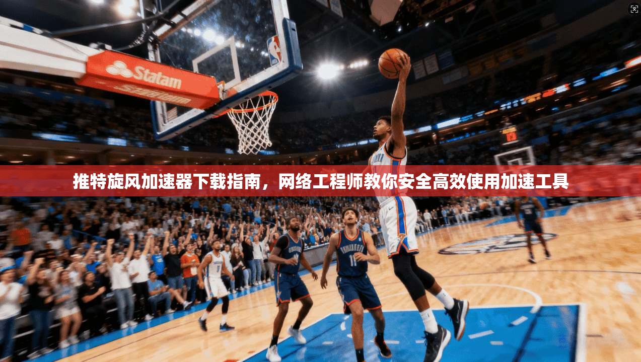 推特旋风加速器下载指南，网络工程师教你安全高效使用加速工具