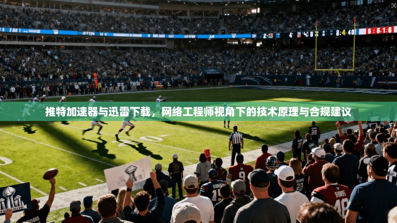 推特加速器与迅雷下载，网络工程师视角下的技术原理与合规建议