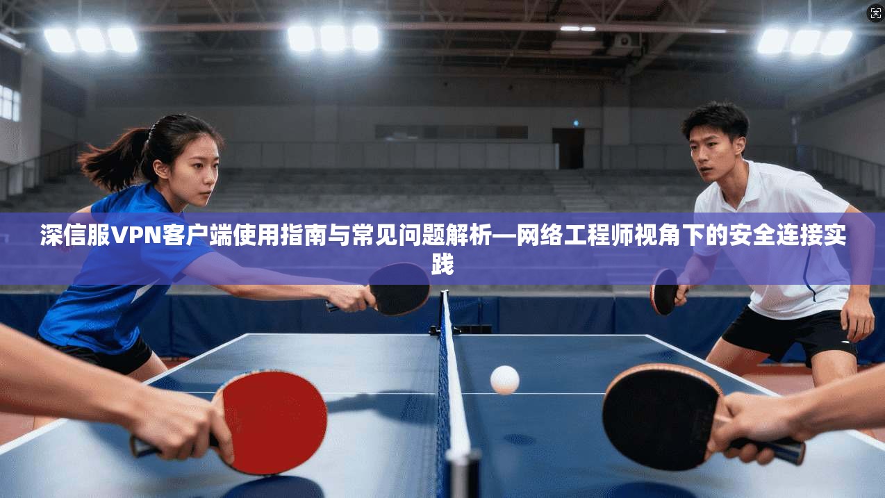 深信服VPN客户端使用指南与常见问题解析—网络工程师视角下的安全连接实践