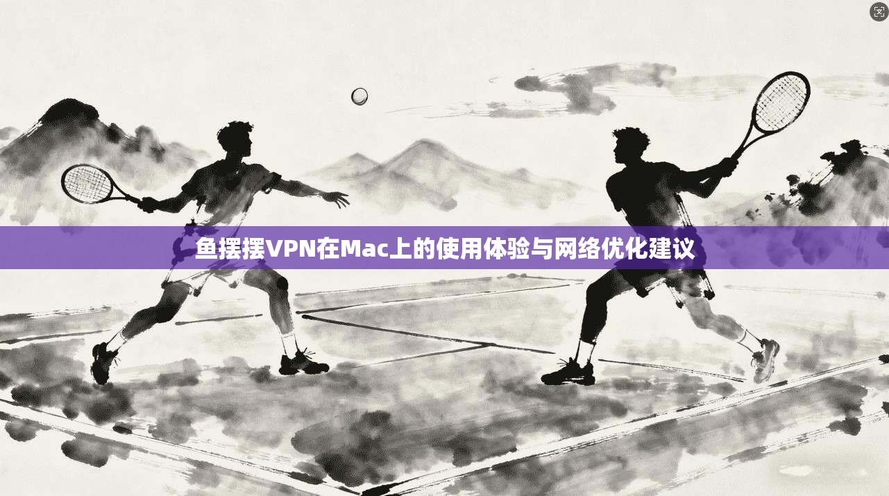 鱼摆摆VPN在Mac上的使用体验与网络优化建议