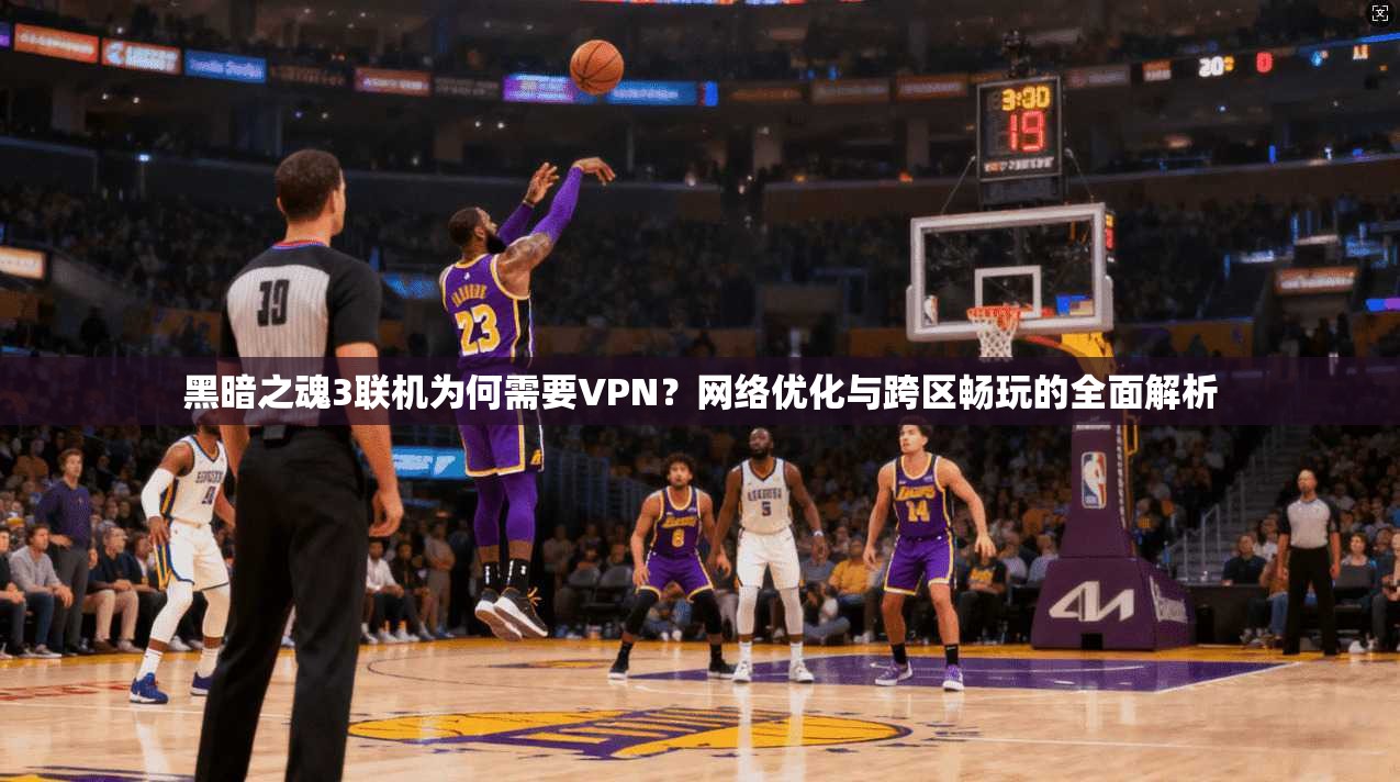 黑暗之魂3联机为何需要VPN？网络优化与跨区畅玩的全面解析