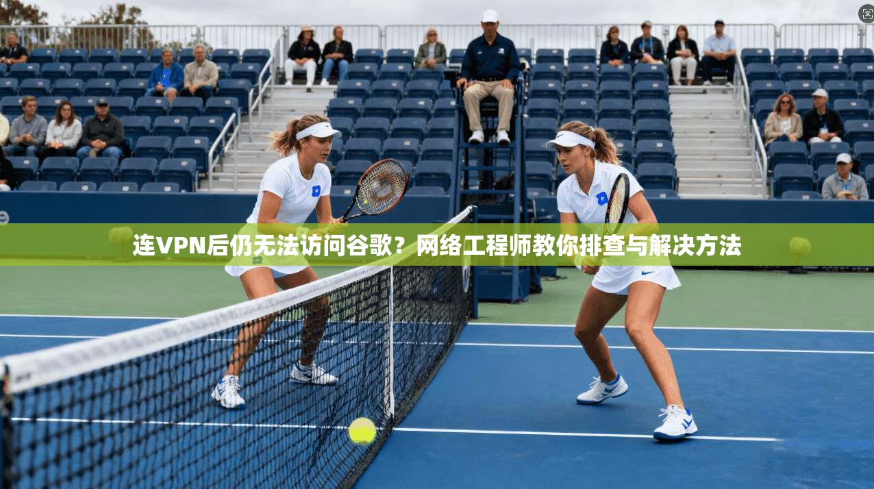 连VPN后仍无法访问谷歌？网络工程师教你排查与解决方法