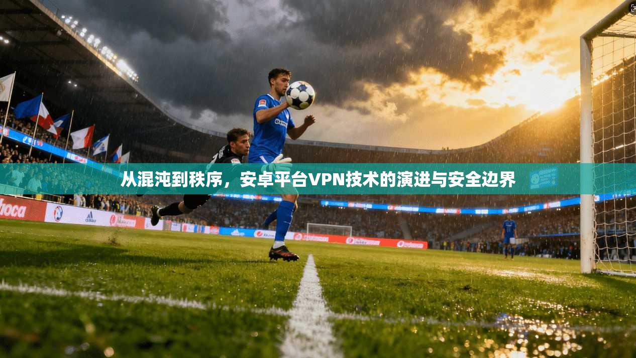 从混沌到秩序，安卓平台VPN技术的演进与安全边界