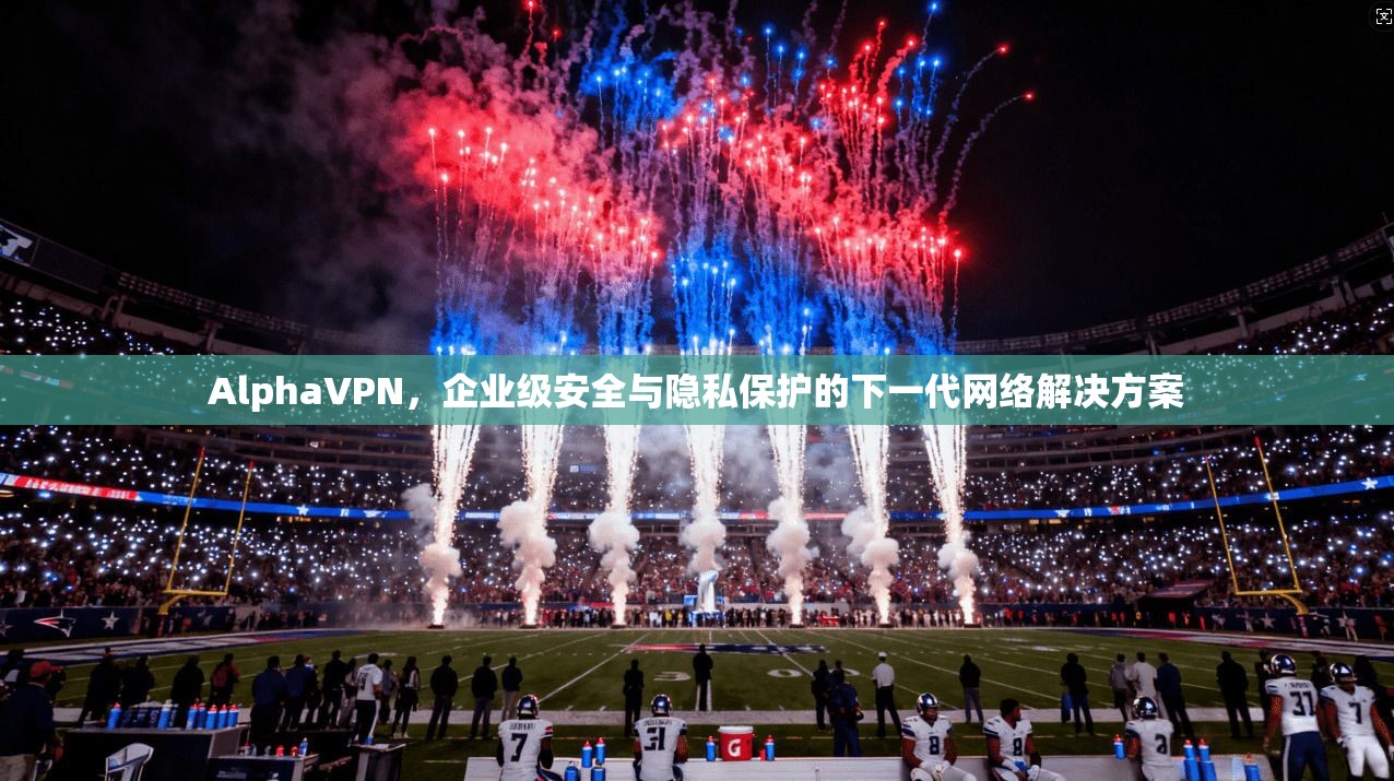 AlphaVPN，企业级安全与隐私保护的下一代网络解决方案