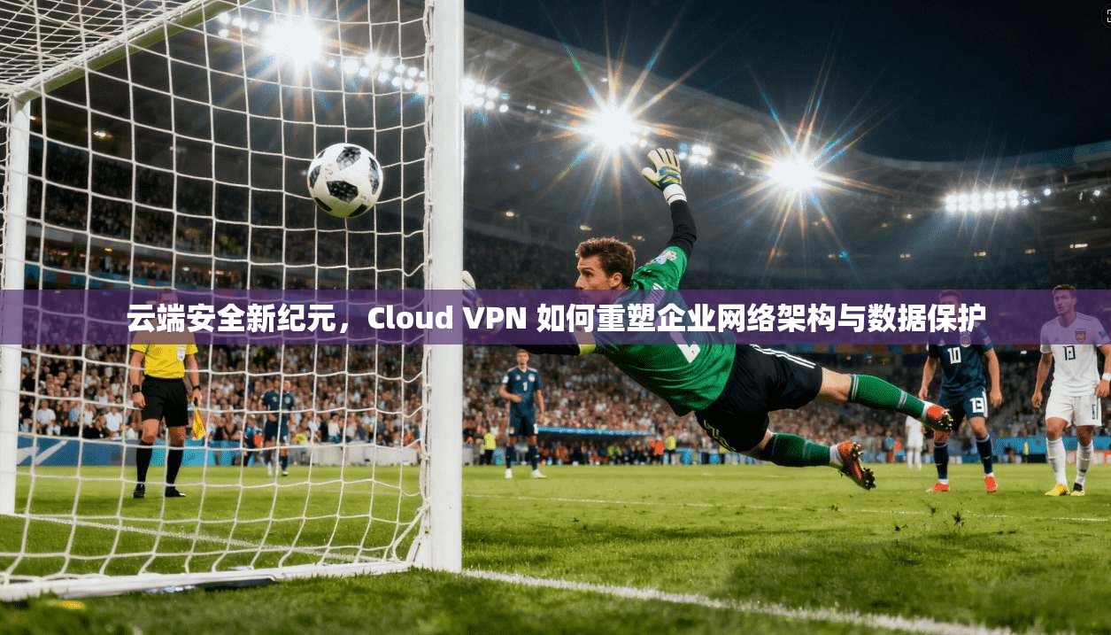 云端安全新纪元，Cloud VPN 如何重塑企业网络架构与数据保护