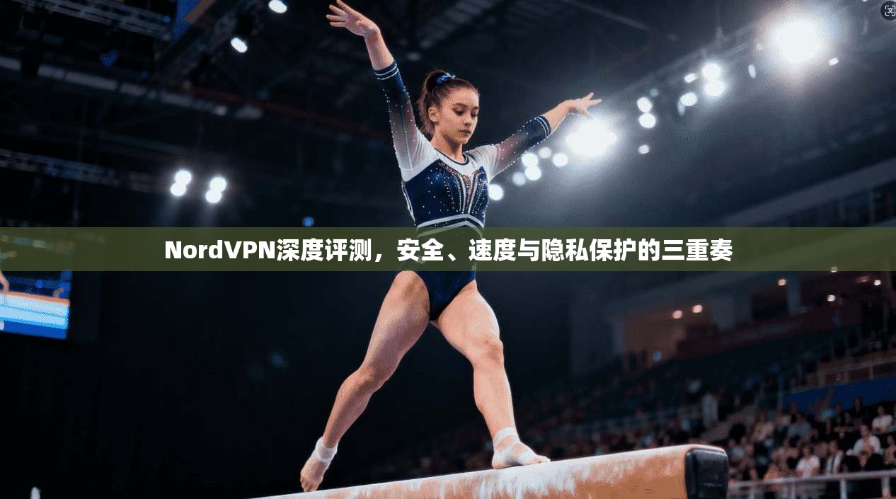 NordVPN深度评测，安全、速度与隐私保护的三重奏
