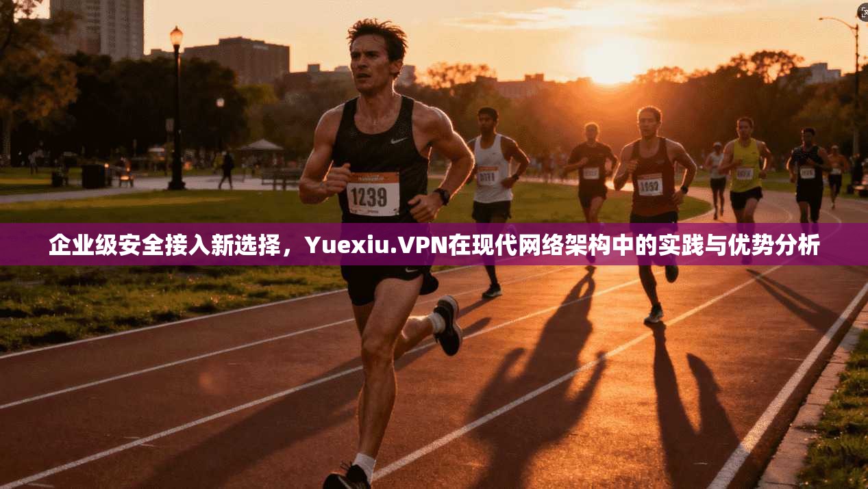 企业级安全接入新选择，Yuexiu.VPN在现代网络架构中的实践与优势分析