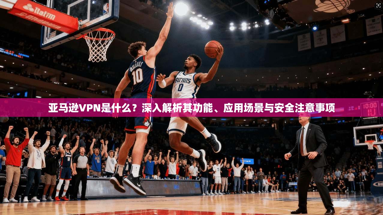 亚马逊VPN是什么？深入解析其功能、应用场景与安全注意事项