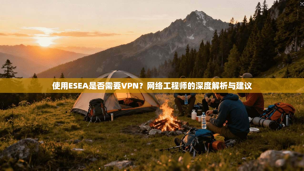使用ESEA是否需要VPN？网络工程师的深度解析与建议