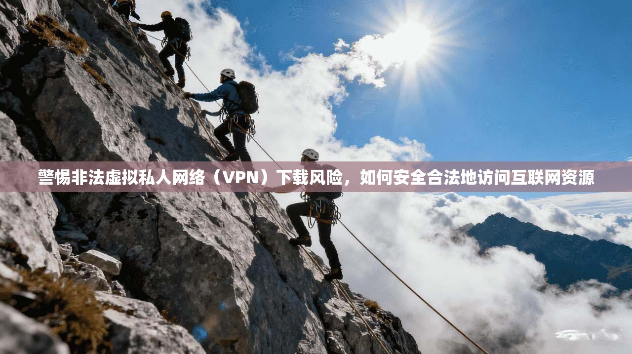 警惕非法虚拟私人网络（VPN）下载风险，如何安全合法地访问互联网资源