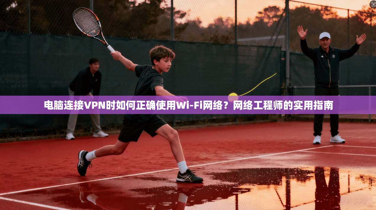 电脑连接VPN时如何正确使用Wi-Fi网络？网络工程师的实用指南