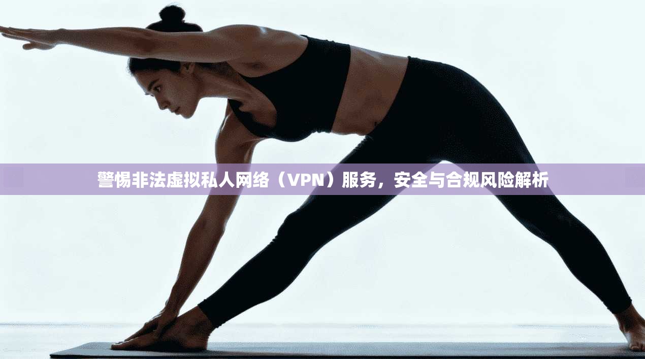 警惕非法虚拟私人网络（VPN）服务，安全与合规风险解析