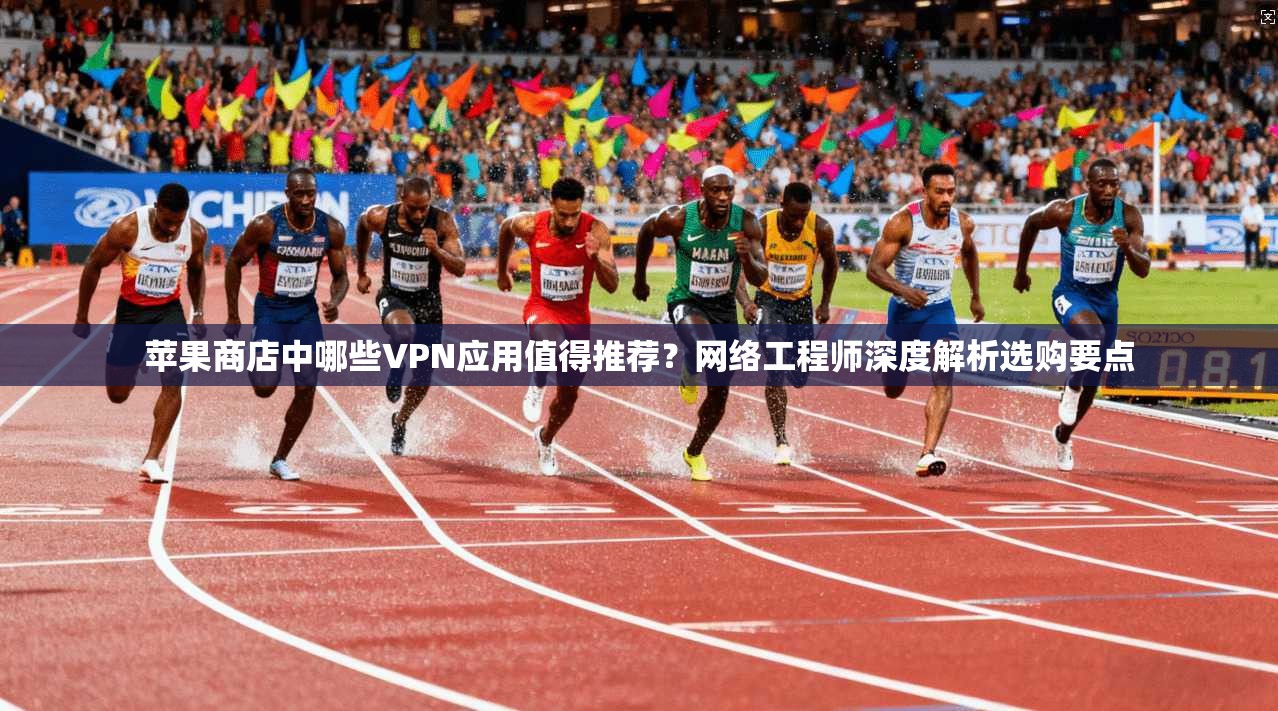 苹果商店中哪些VPN应用值得推荐？网络工程师深度解析选购要点