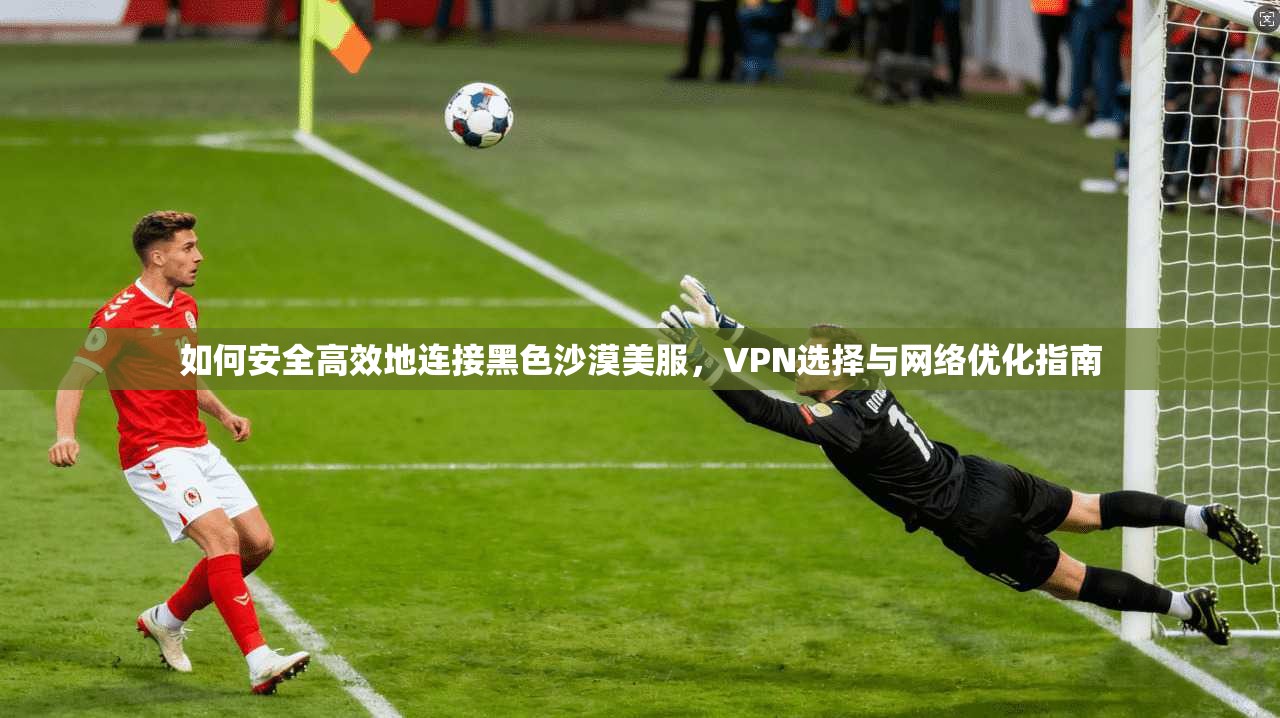 如何安全高效地连接黑色沙漠美服，VPN选择与网络优化指南
