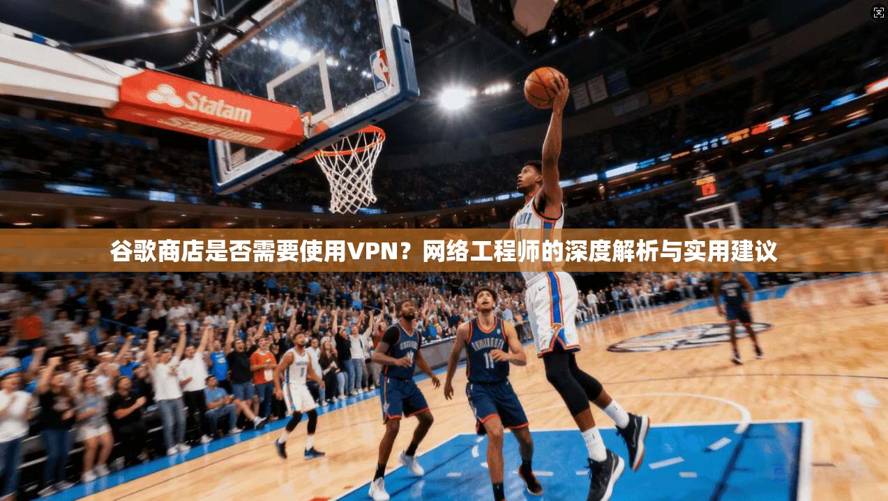 谷歌商店是否需要使用VPN？网络工程师的深度解析与实用建议