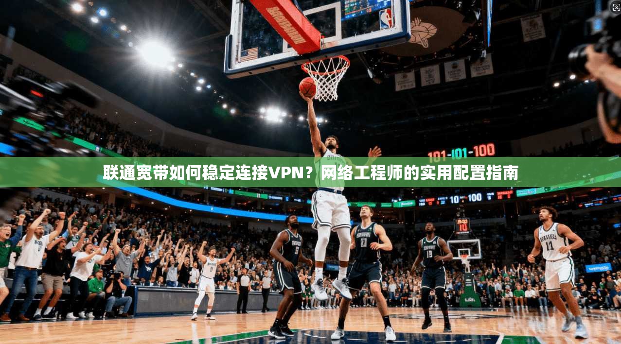 联通宽带如何稳定连接VPN？网络工程师的实用配置指南