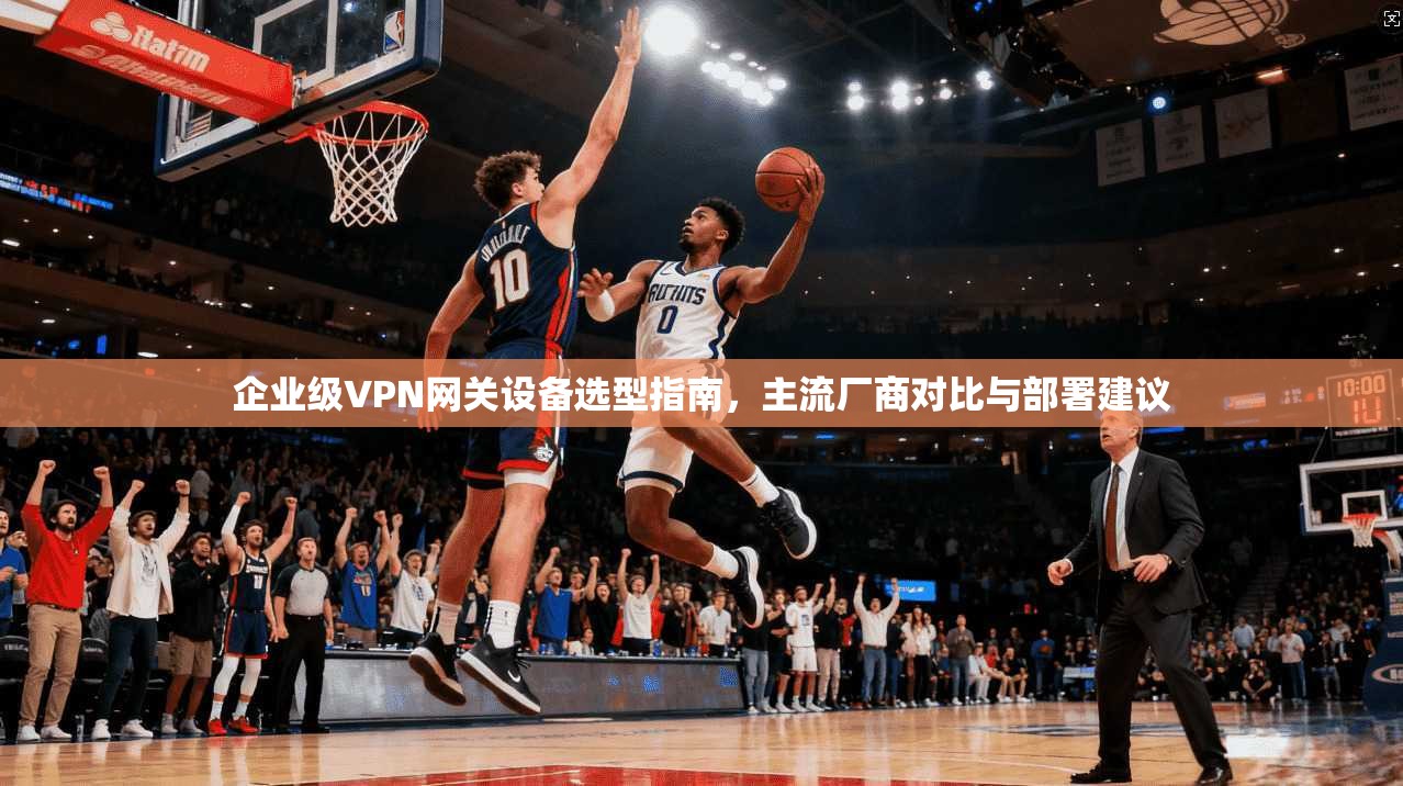 企业级VPN网关设备选型指南，主流厂商对比与部署建议