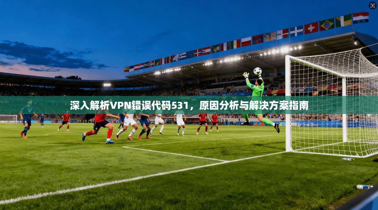 深入解析VPN错误代码531，原因分析与解决方案指南